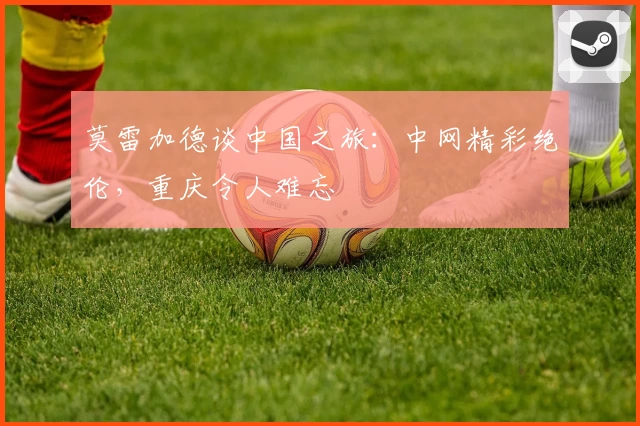 莫雷加德谈中国之旅：中网精彩绝伦，重庆令人难忘