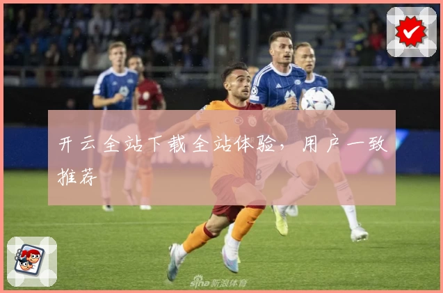开云全站下载全站体验，用户一致推荐