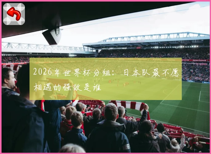 2026年世界杯分组：日本队最不愿相遇的强敌是谁