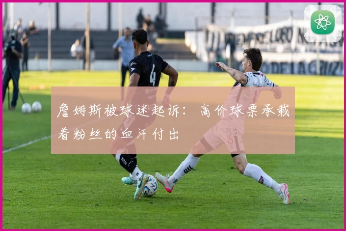 詹姆斯被球迷起诉:高价球票承载着粉丝的血汗付出