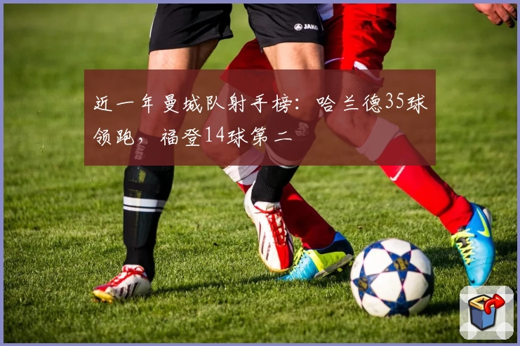 近一年曼城队射手榜：哈兰德35球领跑，福登14球第二