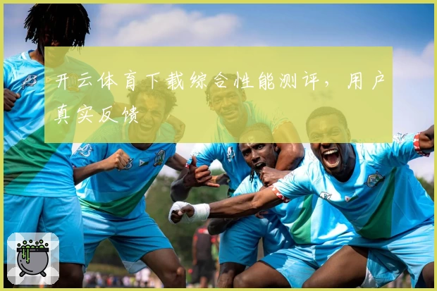 开云体育下载综合性能测评，用户真实反馈