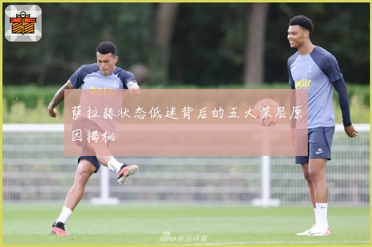 萨拉赫状态低迷背后的五大深层原因揭秘