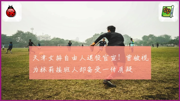 天津女排自由人退役官宣！曾被视为林莉接班人却备受一传质疑