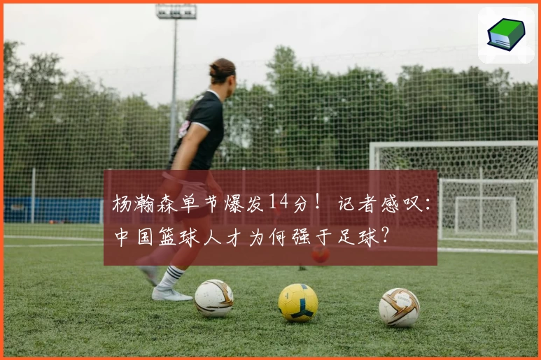 杨瀚森单节爆发14分!记者感叹:中国篮球人才为何强于足球?