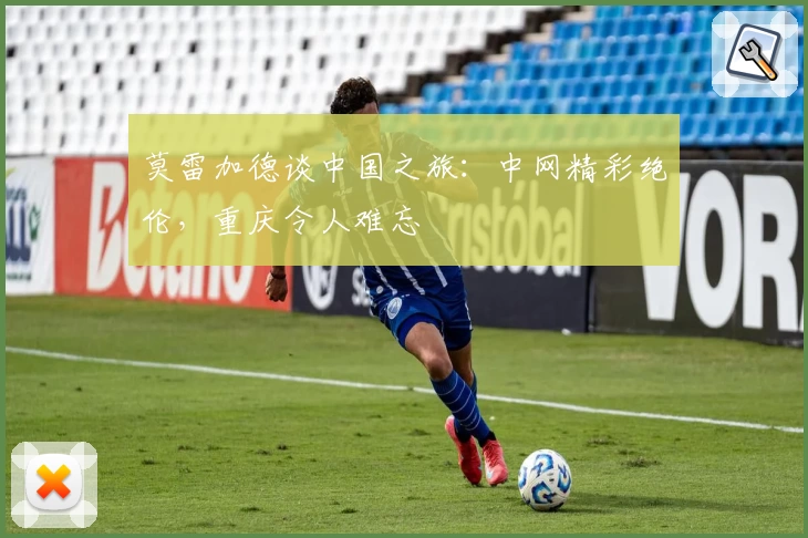 莫雷加德谈中国之旅：中网精彩绝伦，重庆令人难忘