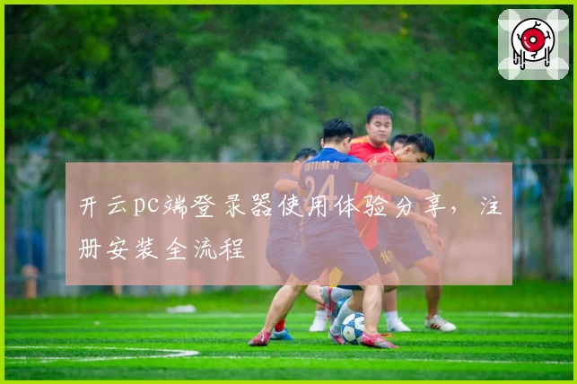 开云pc端登录器使用体验分享，注册安装全流程