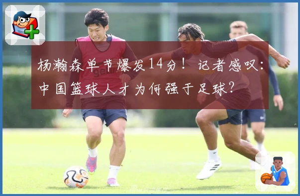 杨瀚森单节爆发14分!记者感叹:中国篮球人才为何强于足球?
