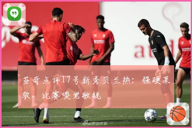 芬奇点评17号新秀贝兰热：强硬果敢，比赛嗅觉敏锐