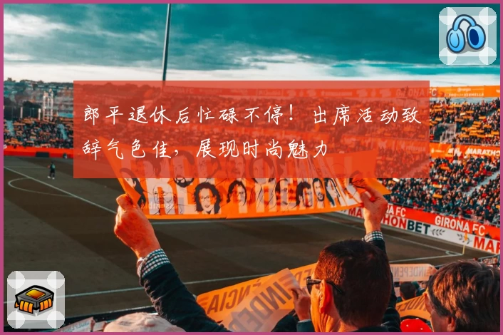 郎平退休后忙碌不停！出席活动致辞气色佳，展现时尚魅力