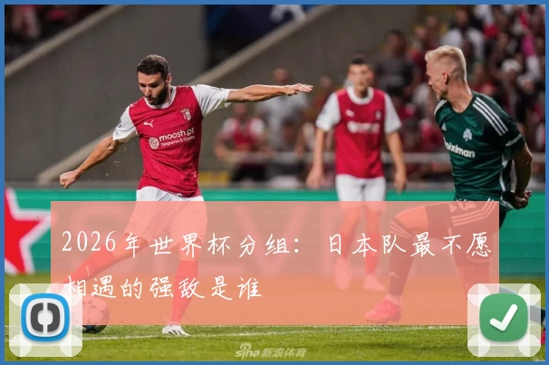 2026年世界杯分组：日本队最不愿相遇的强敌是谁